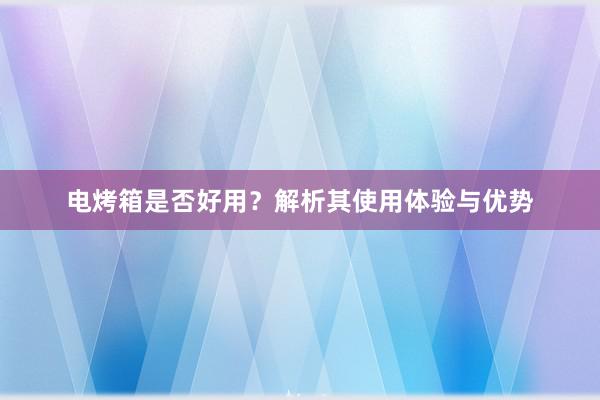 电烤箱是否好用？解析其使用体验与优势